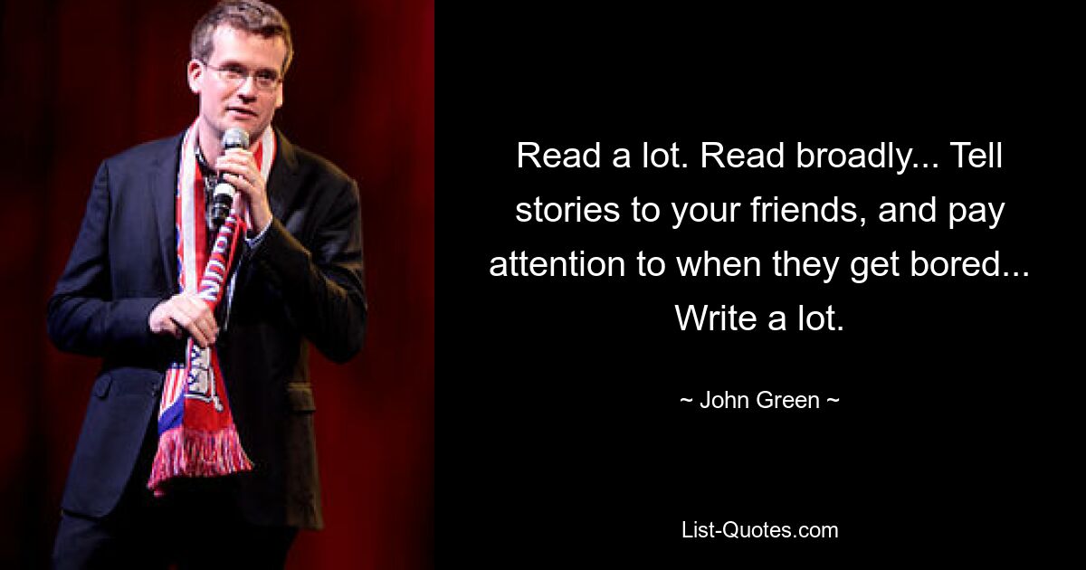 Read a lot. Read broadly... Tell stories to your friends, and pay attention to when they get bored... Write a lot. — © John Green