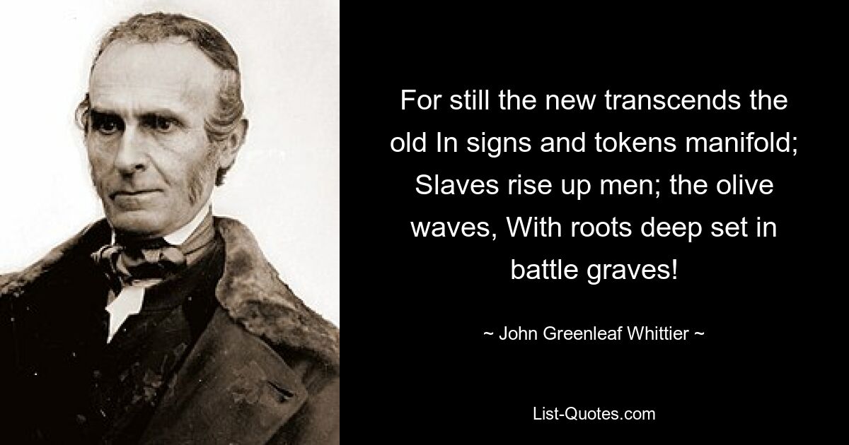 For still the new transcends the old In signs and tokens manifold; Slaves rise up men; the olive waves, With roots deep set in battle graves! — © John Greenleaf Whittier