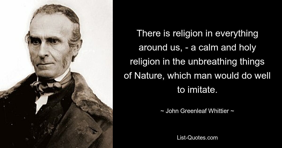 There is religion in everything around us, - a calm and holy religion in the unbreathing things of Nature, which man would do well to imitate. — © John Greenleaf Whittier