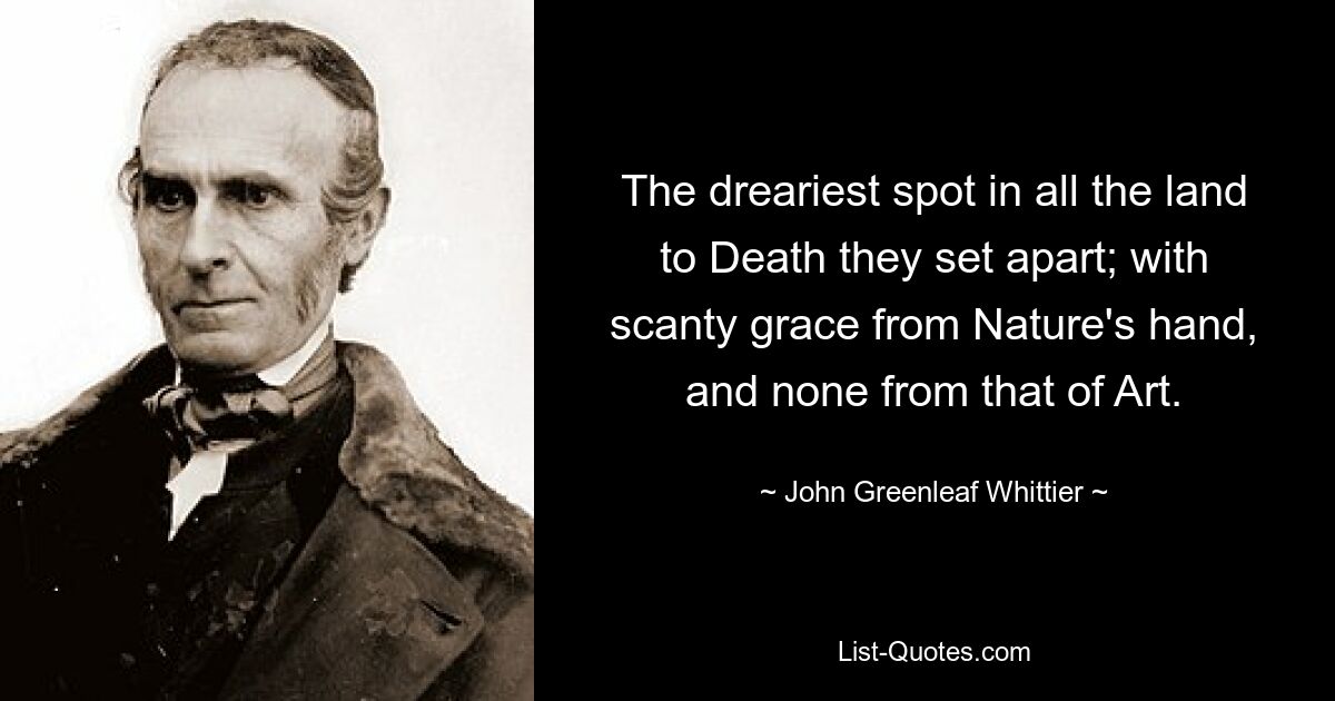 The dreariest spot in all the land to Death they set apart; with scanty grace from Nature's hand, and none from that of Art. — © John Greenleaf Whittier