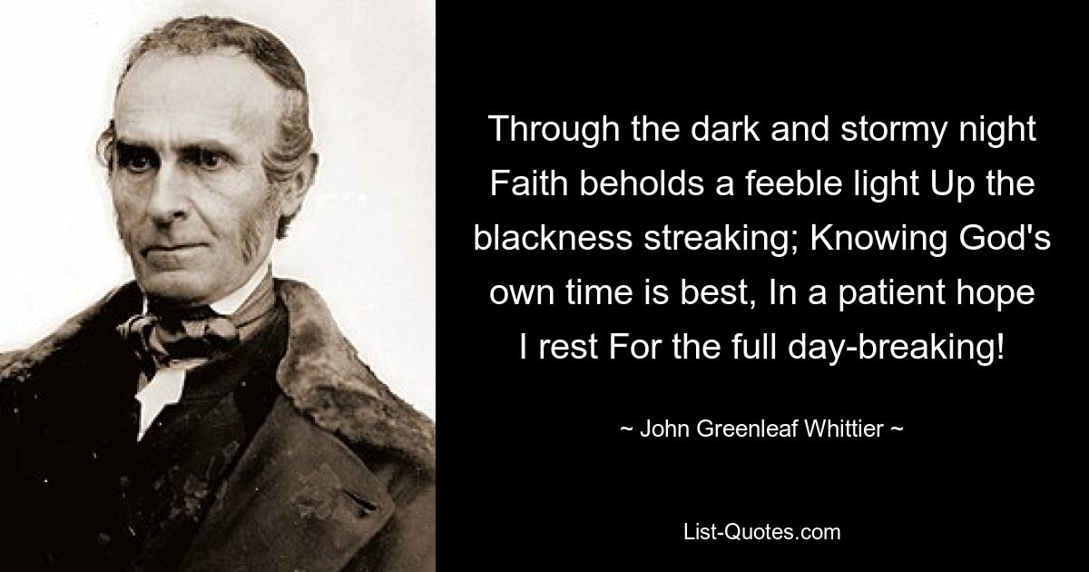 Through the dark and stormy night Faith beholds a feeble light Up the blackness streaking; Knowing God's own time is best, In a patient hope I rest For the full day-breaking! — © John Greenleaf Whittier