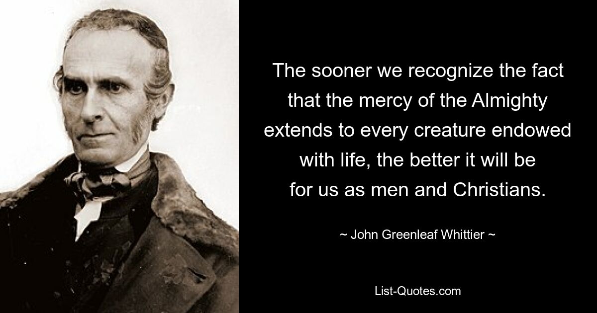 The sooner we recognize the fact that the mercy of the Almighty extends to every creature endowed with life, the better it will be for us as men and Christians. — © John Greenleaf Whittier