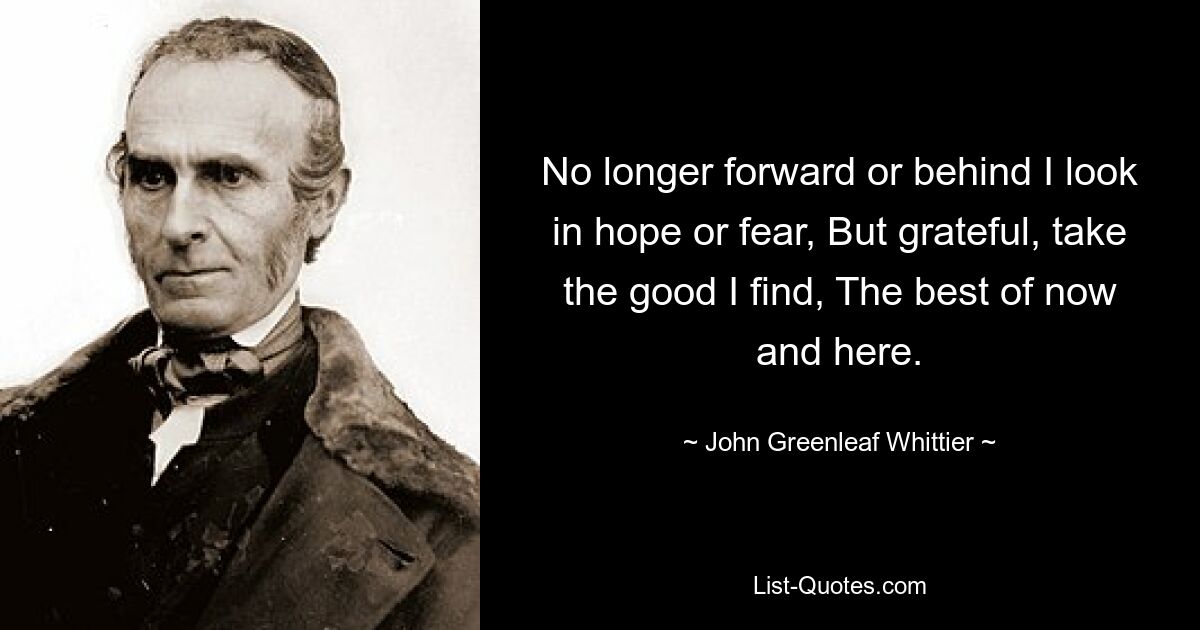 No longer forward or behind I look in hope or fear, But grateful, take the good I find, The best of now and here. — © John Greenleaf Whittier