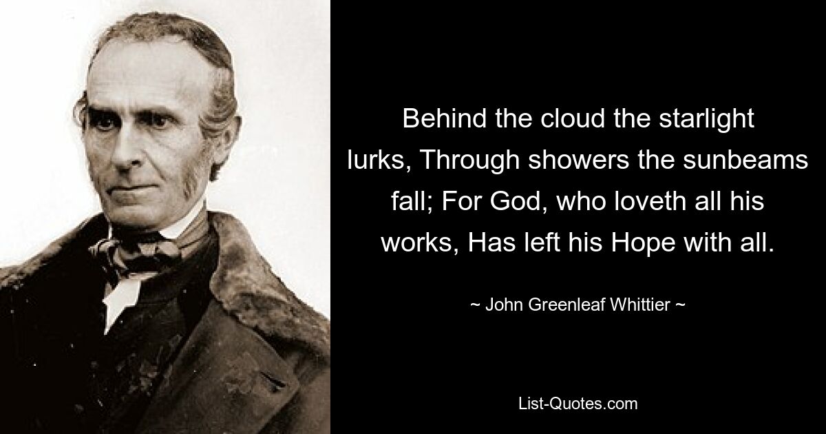 Behind the cloud the starlight lurks, Through showers the sunbeams fall; For God, who loveth all his works, Has left his Hope with all. — © John Greenleaf Whittier