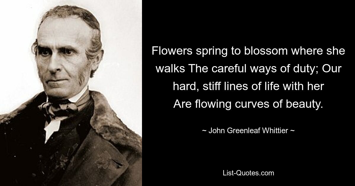 Flowers spring to blossom where she walks The careful ways of duty; Our hard, stiff lines of life with her Are flowing curves of beauty. — © John Greenleaf Whittier