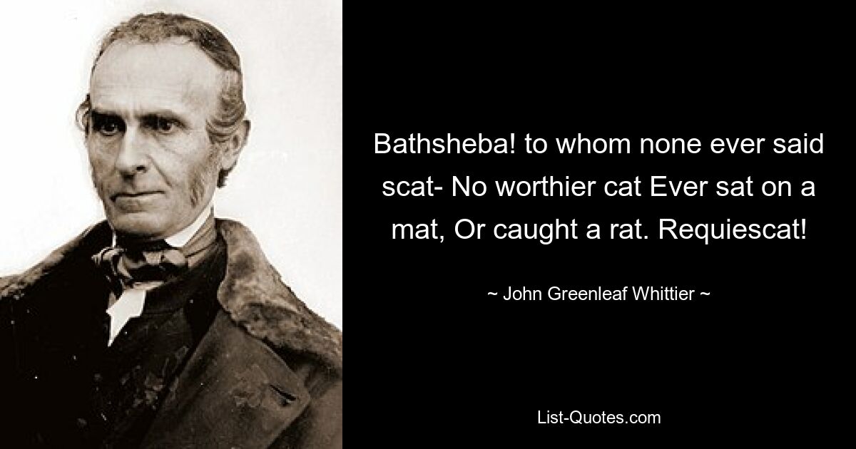 Bathsheba! to whom none ever said scat- No worthier cat Ever sat on a mat, Or caught a rat. Requiescat! — © John Greenleaf Whittier