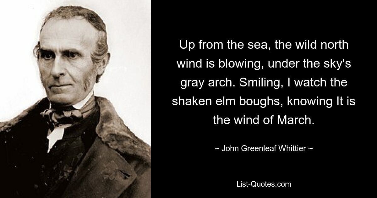 Up from the sea, the wild north wind is blowing, under the sky's gray arch. Smiling, I watch the shaken elm boughs, knowing It is the wind of March. — © John Greenleaf Whittier