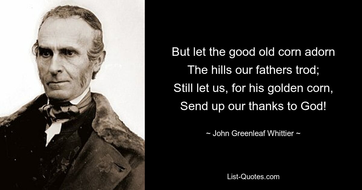 But let the good old corn adorn
The hills our fathers trod;
Still let us, for his golden corn,
Send up our thanks to God! — © John Greenleaf Whittier