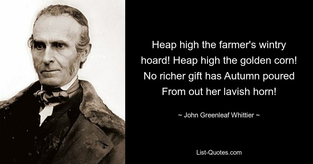 Heap high the farmer's wintry hoard! Heap high the golden corn! No richer gift has Autumn poured From out her lavish horn! — © John Greenleaf Whittier