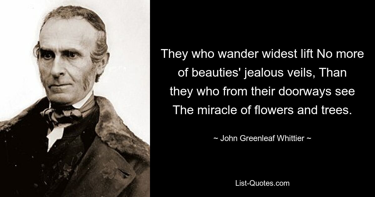 They who wander widest lift No more of beauties' jealous veils, Than they who from their doorways see The miracle of flowers and trees. — © John Greenleaf Whittier