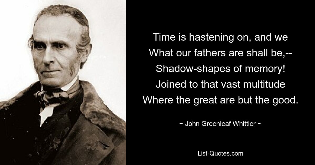 Time is hastening on, and we
What our fathers are shall be,--
Shadow-shapes of memory!
Joined to that vast multitude
Where the great are but the good. — © John Greenleaf Whittier