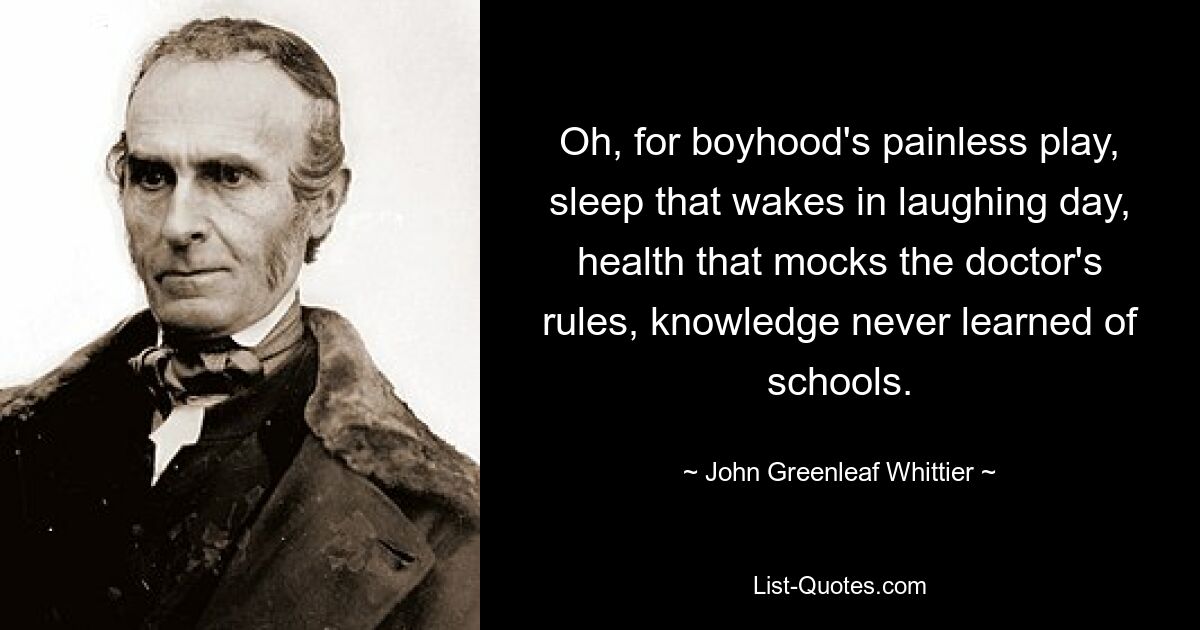 Oh, for boyhood's painless play, sleep that wakes in laughing day, health that mocks the doctor's rules, knowledge never learned of schools. — © John Greenleaf Whittier