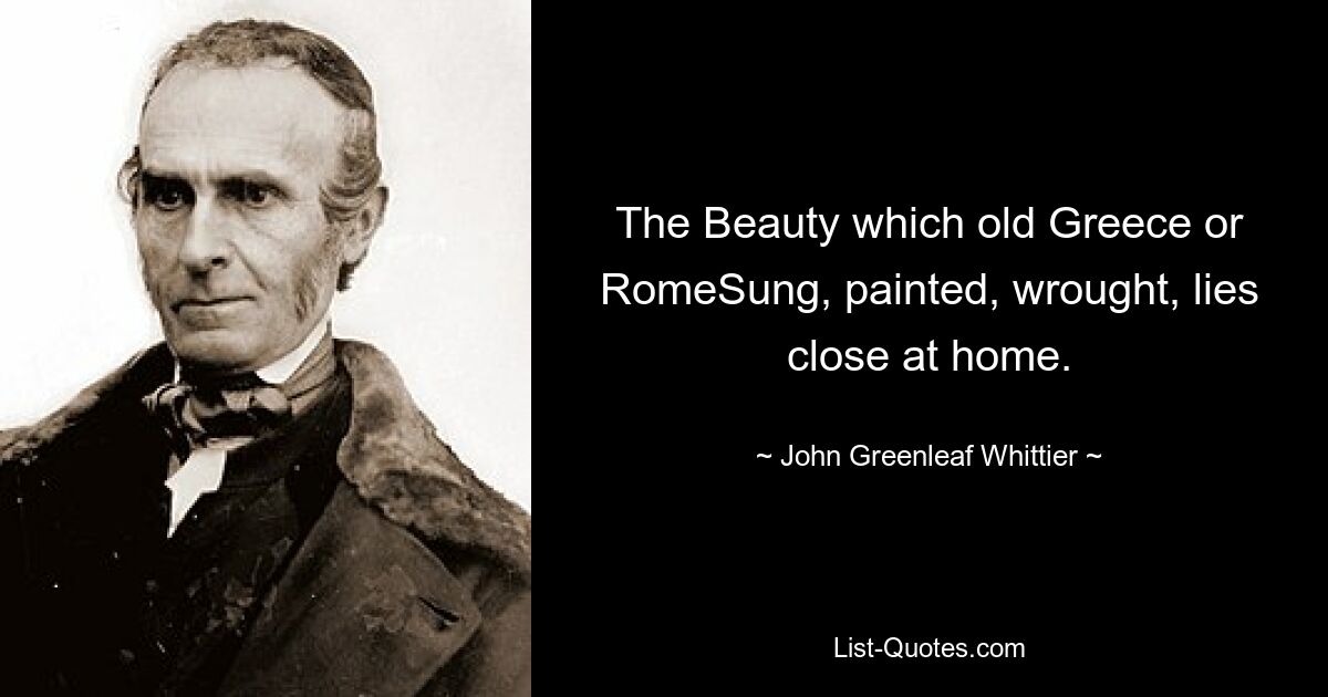 The Beauty which old Greece or RomeSung, painted, wrought, lies close at home. — © John Greenleaf Whittier