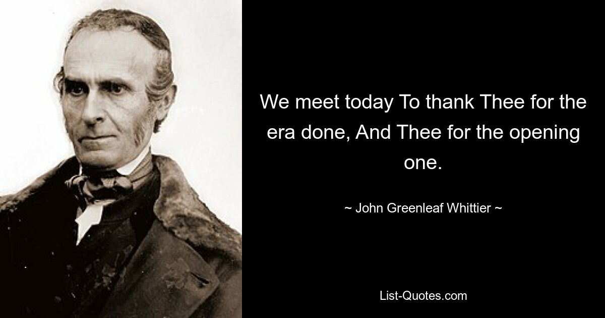 We meet today To thank Thee for the era done, And Thee for the opening one. — © John Greenleaf Whittier