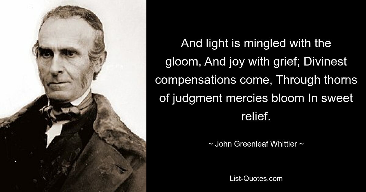 And light is mingled with the gloom, And joy with grief; Divinest compensations come, Through thorns of judgment mercies bloom In sweet relief. — © John Greenleaf Whittier