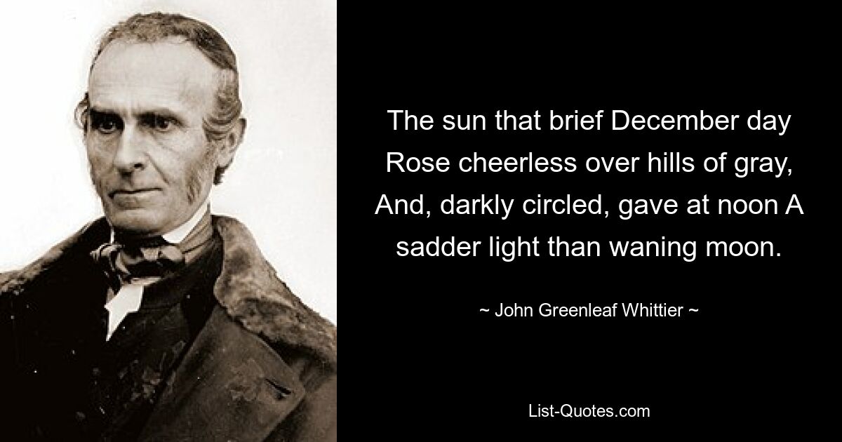 The sun that brief December day Rose cheerless over hills of gray, And, darkly circled, gave at noon A sadder light than waning moon. — © John Greenleaf Whittier