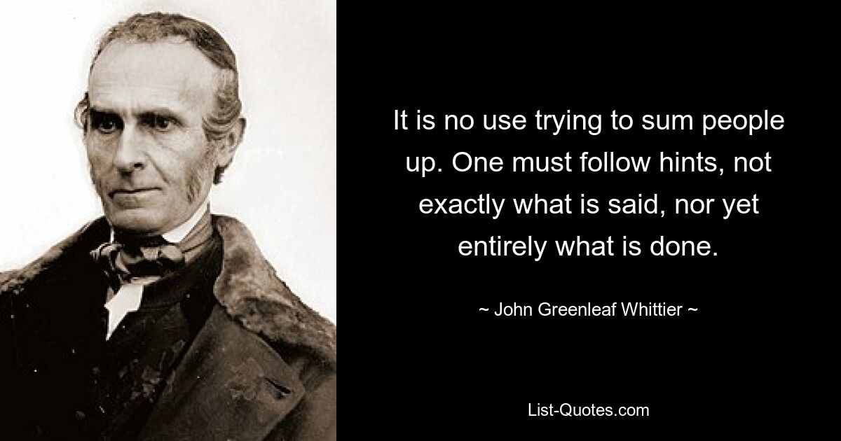 It is no use trying to sum people up. One must follow hints, not exactly what is said, nor yet entirely what is done. — © John Greenleaf Whittier