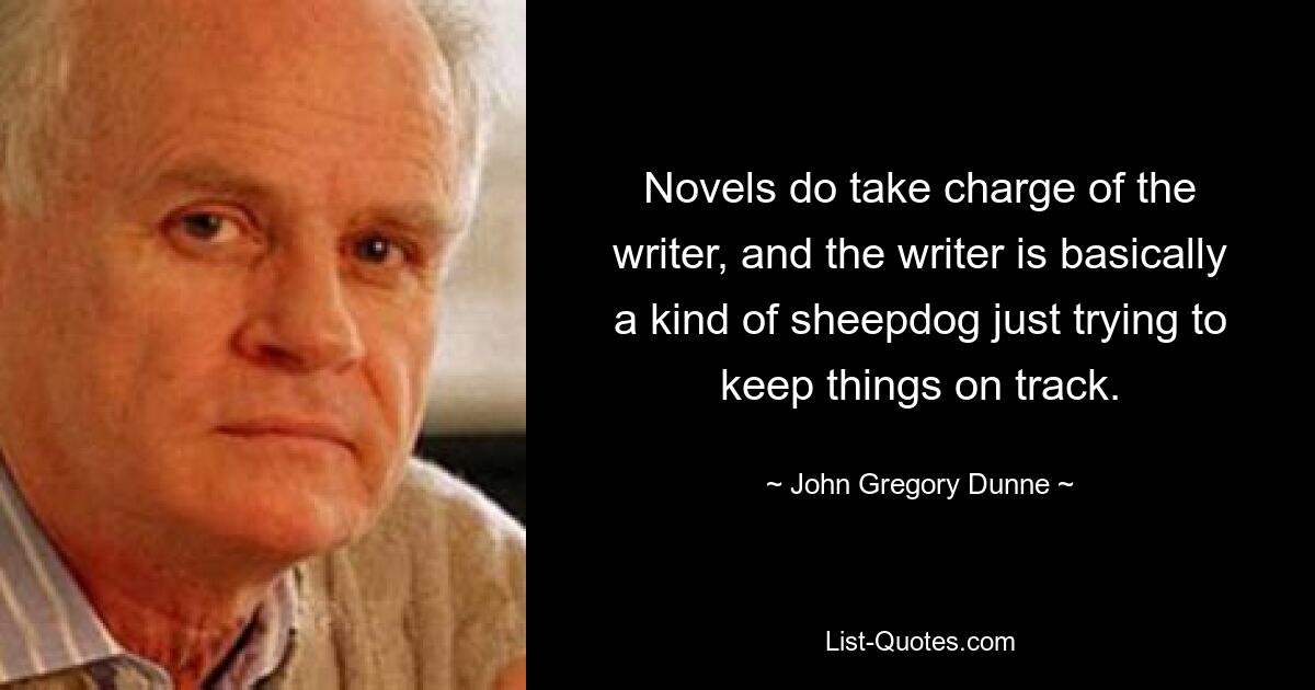 Novels do take charge of the writer, and the writer is basically a kind of sheepdog just trying to keep things on track. — © John Gregory Dunne