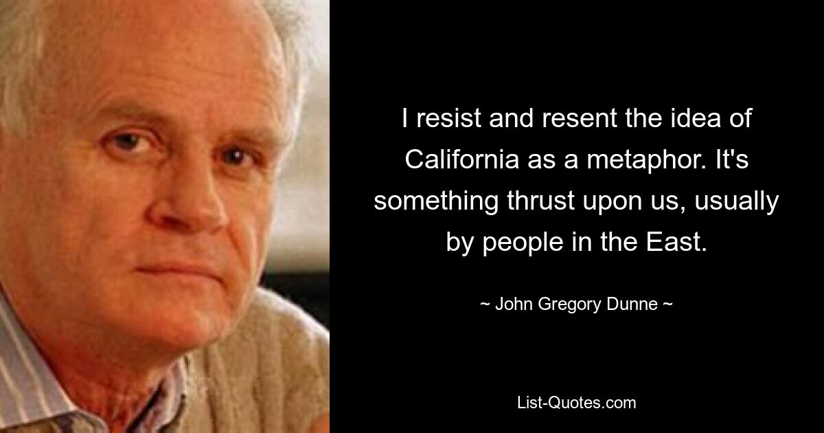 I resist and resent the idea of California as a metaphor. It's something thrust upon us, usually by people in the East. — © John Gregory Dunne