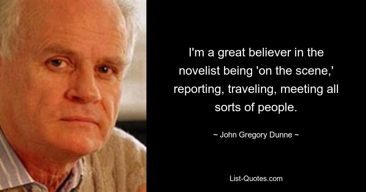 I'm a great believer in the novelist being 'on the scene,' reporting, traveling, meeting all sorts of people. — © John Gregory Dunne