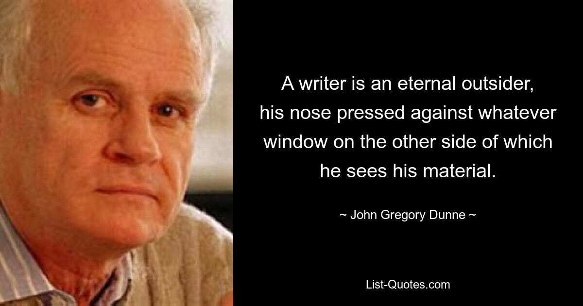 A writer is an eternal outsider, his nose pressed against whatever window on the other side of which he sees his material. — © John Gregory Dunne