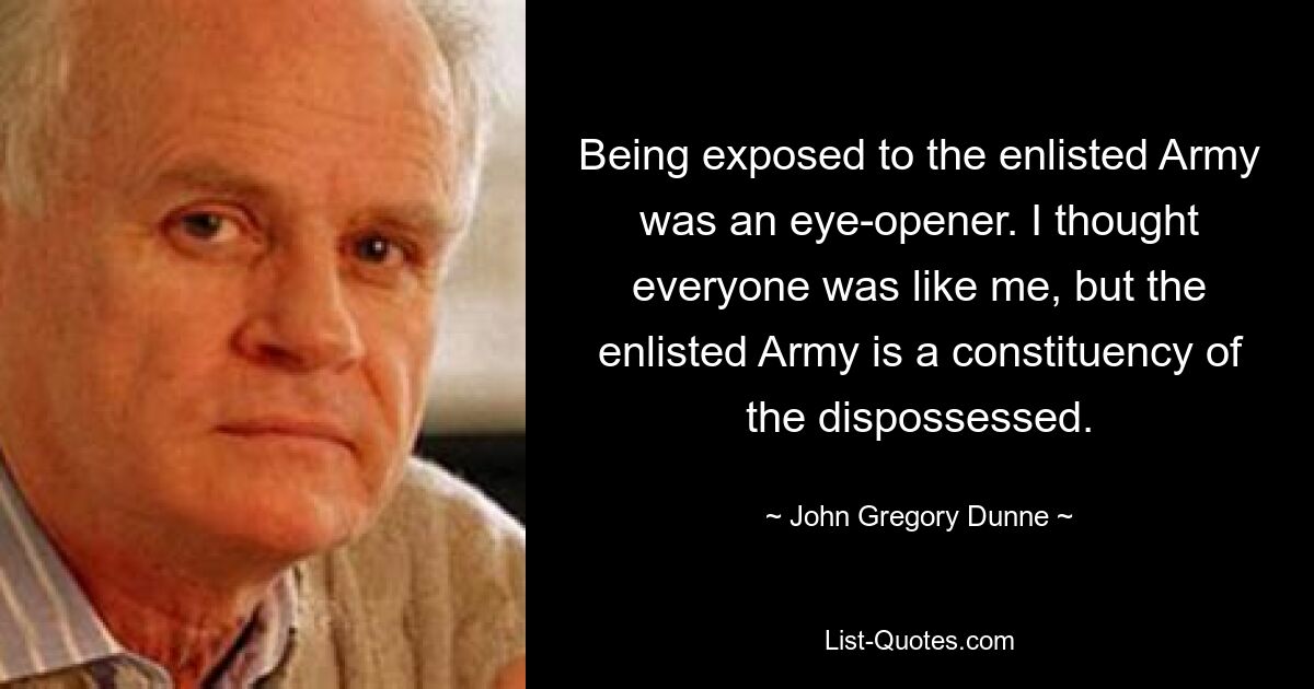 Being exposed to the enlisted Army was an eye-opener. I thought everyone was like me, but the enlisted Army is a constituency of the dispossessed. — © John Gregory Dunne