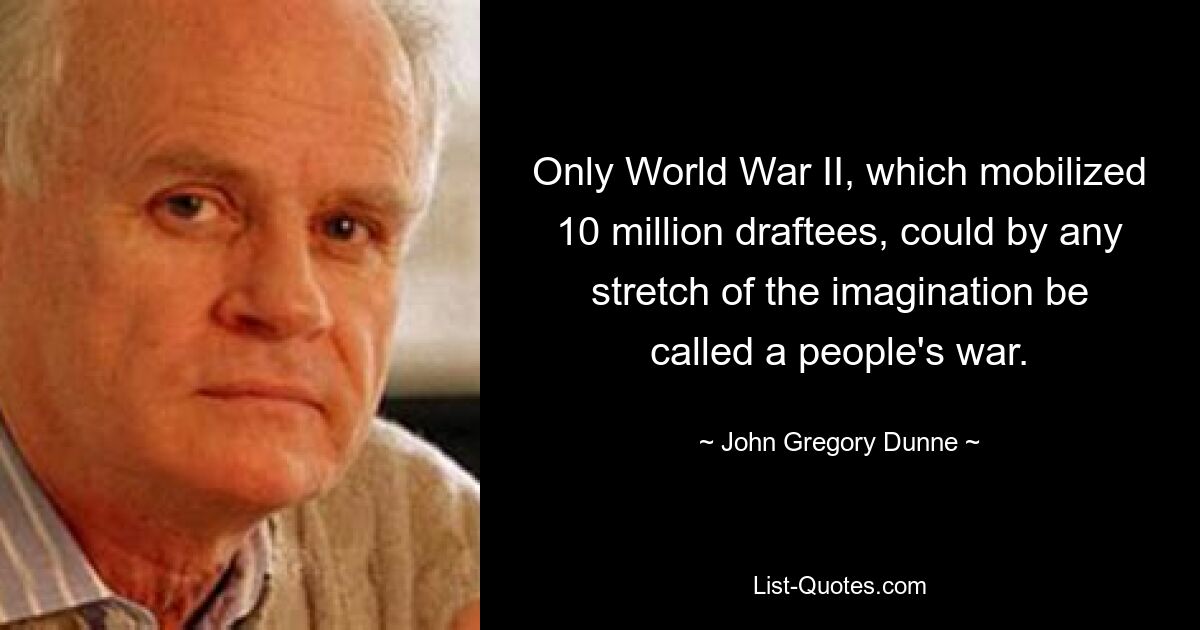 Only World War II, which mobilized 10 million draftees, could by any stretch of the imagination be called a people's war. — © John Gregory Dunne