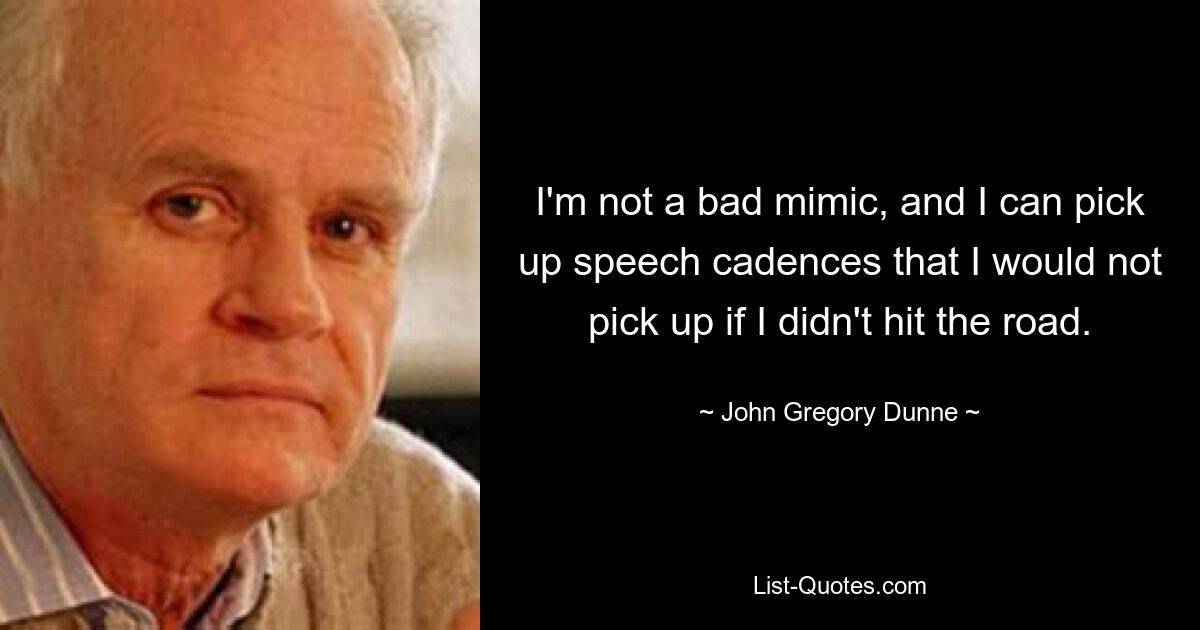 I'm not a bad mimic, and I can pick up speech cadences that I would not pick up if I didn't hit the road. — © John Gregory Dunne