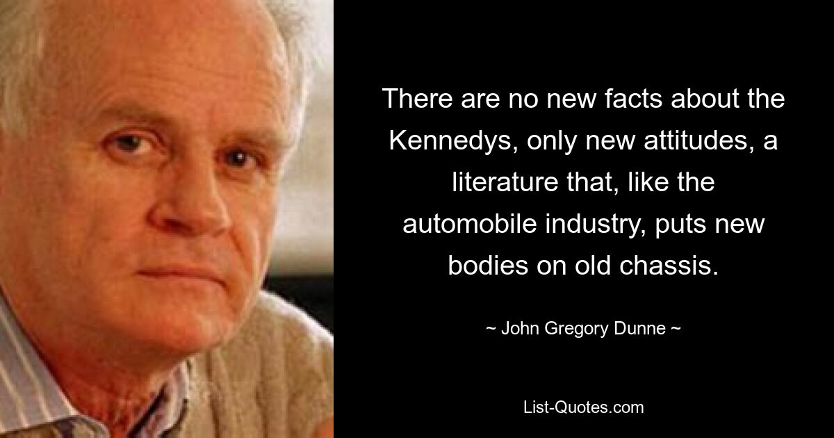 There are no new facts about the Kennedys, only new attitudes, a literature that, like the automobile industry, puts new bodies on old chassis. — © John Gregory Dunne