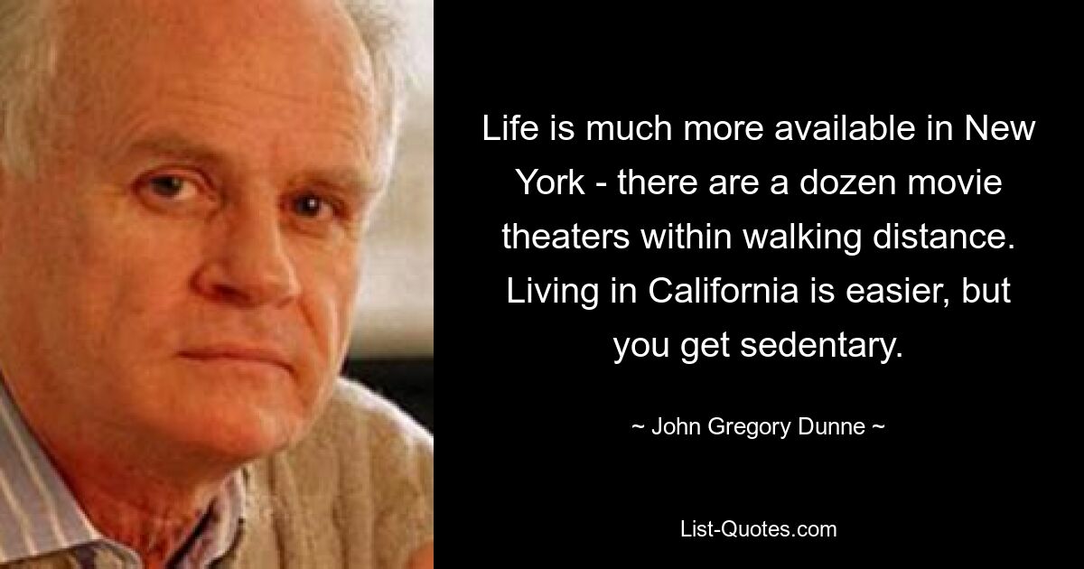 Life is much more available in New York - there are a dozen movie theaters within walking distance. Living in California is easier, but you get sedentary. — © John Gregory Dunne