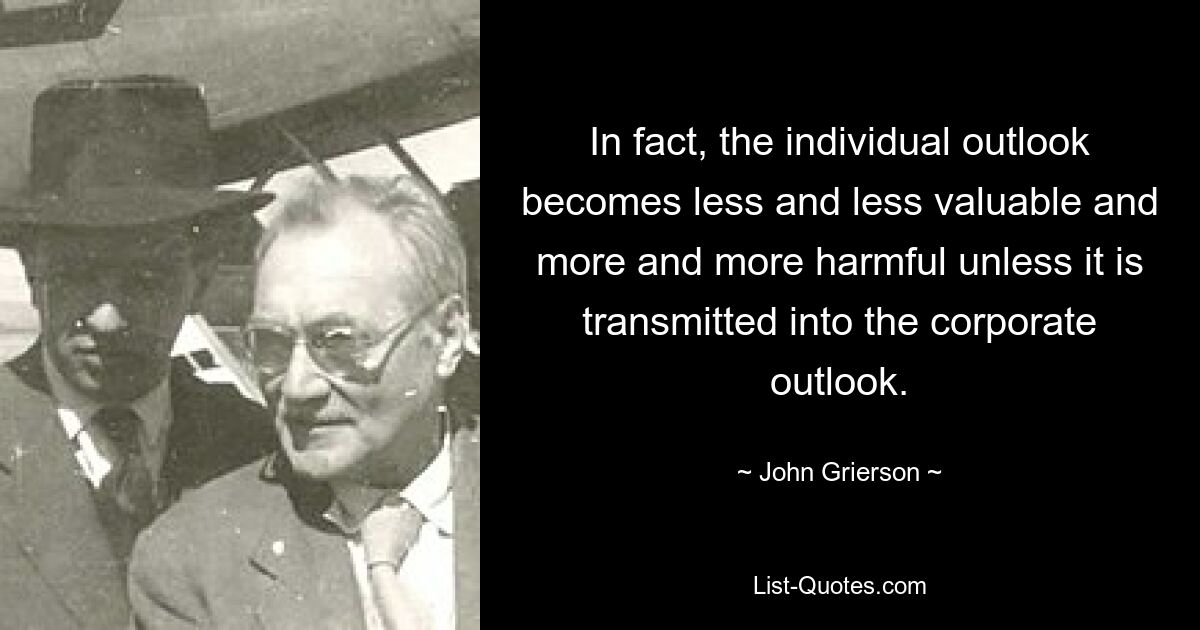 In fact, the individual outlook becomes less and less valuable and more and more harmful unless it is transmitted into the corporate outlook. — © John Grierson