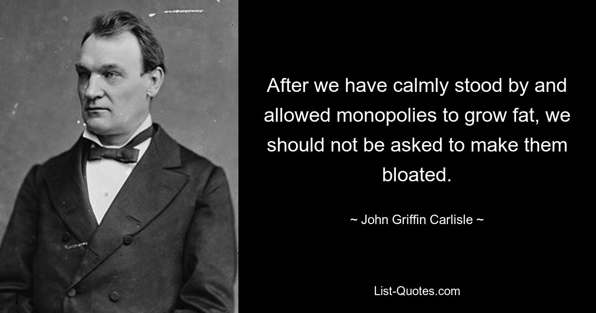 After we have calmly stood by and allowed monopolies to grow fat, we should not be asked to make them bloated. — © John Griffin Carlisle