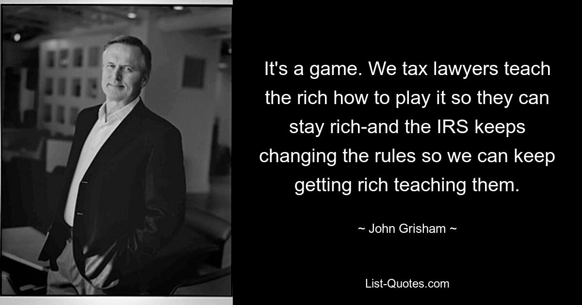 It's a game. We tax lawyers teach the rich how to play it so they can stay rich-and the IRS keeps changing the rules so we can keep getting rich teaching them. — © John Grisham