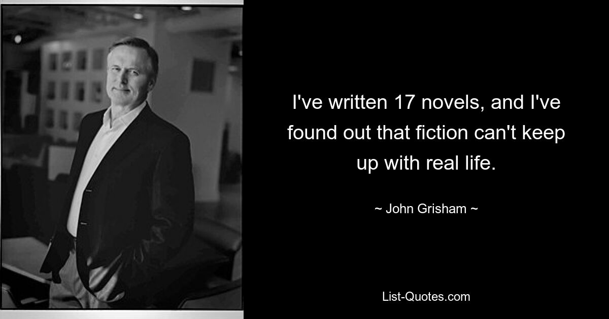 I've written 17 novels, and I've found out that fiction can't keep up with real life. — © John Grisham