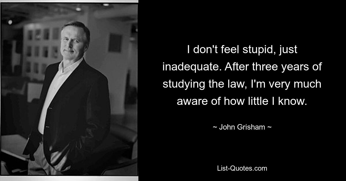 I don't feel stupid, just inadequate. After three years of studying the law, I'm very much aware of how little I know. — © John Grisham