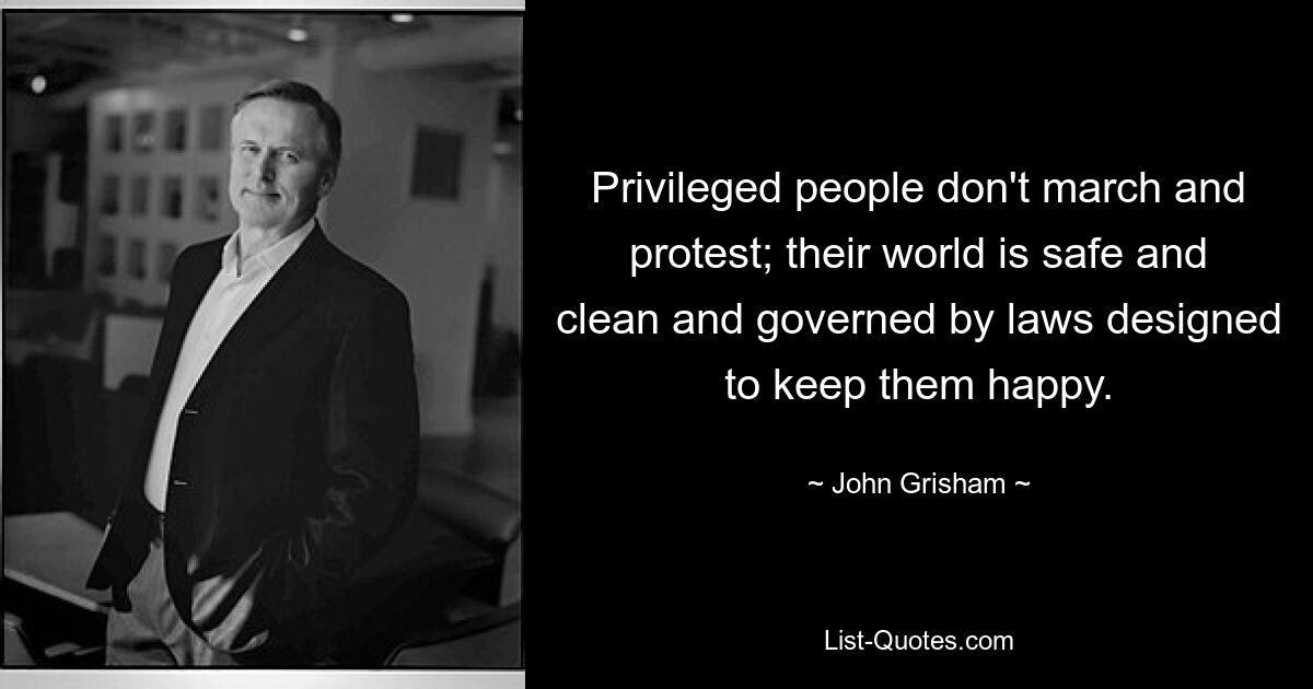 Privileged people don't march and protest; their world is safe and clean and governed by laws designed to keep them happy. — © John Grisham