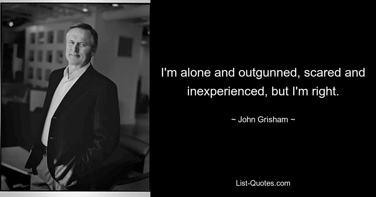 I'm alone and outgunned, scared and inexperienced, but I'm right. — © John Grisham