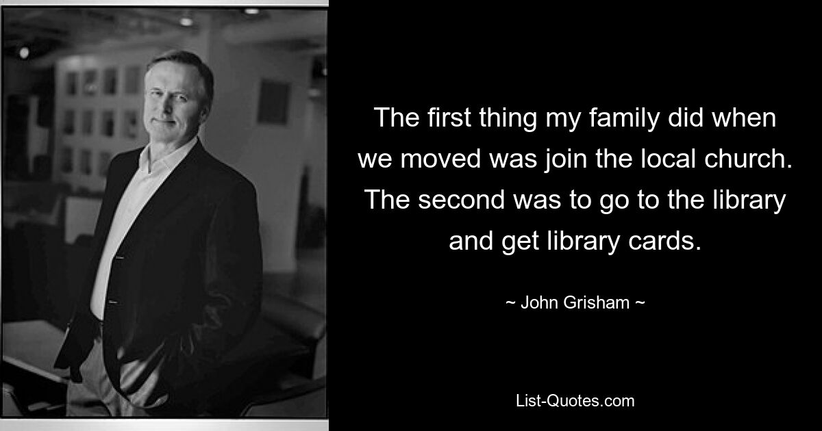 The first thing my family did when we moved was join the local church. The second was to go to the library and get library cards. — © John Grisham