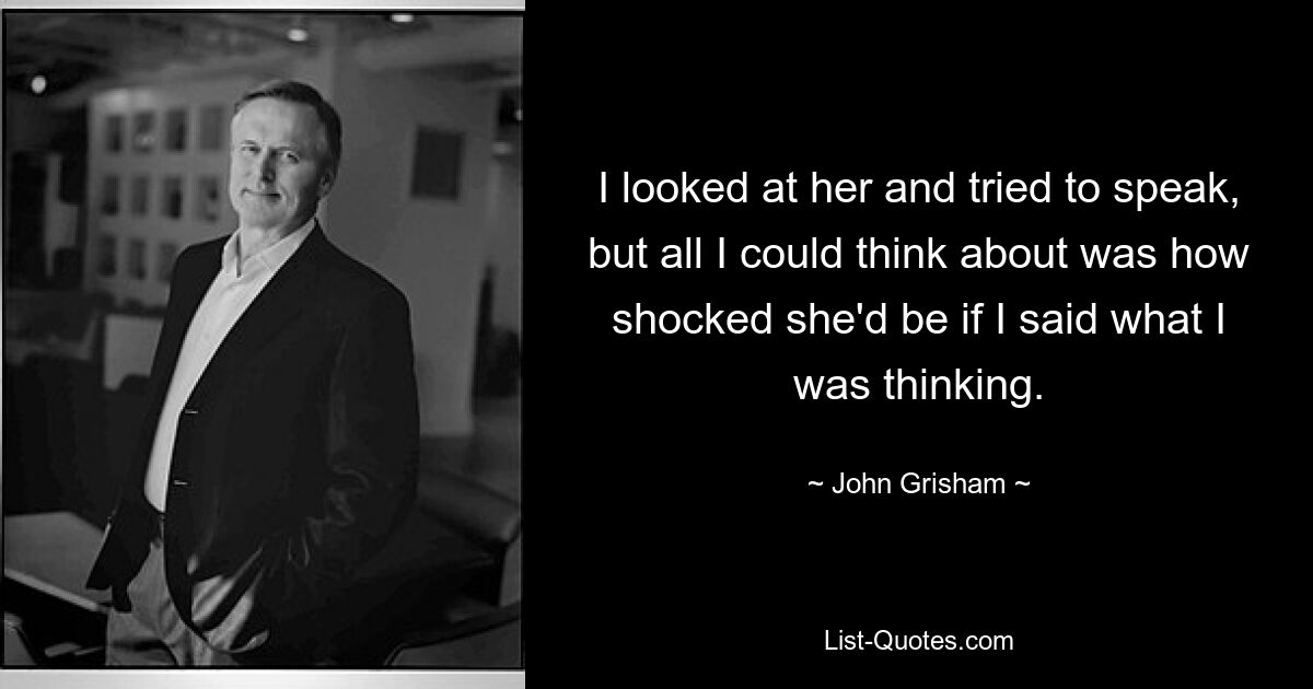 I looked at her and tried to speak, but all I could think about was how shocked she'd be if I said what I was thinking. — © John Grisham