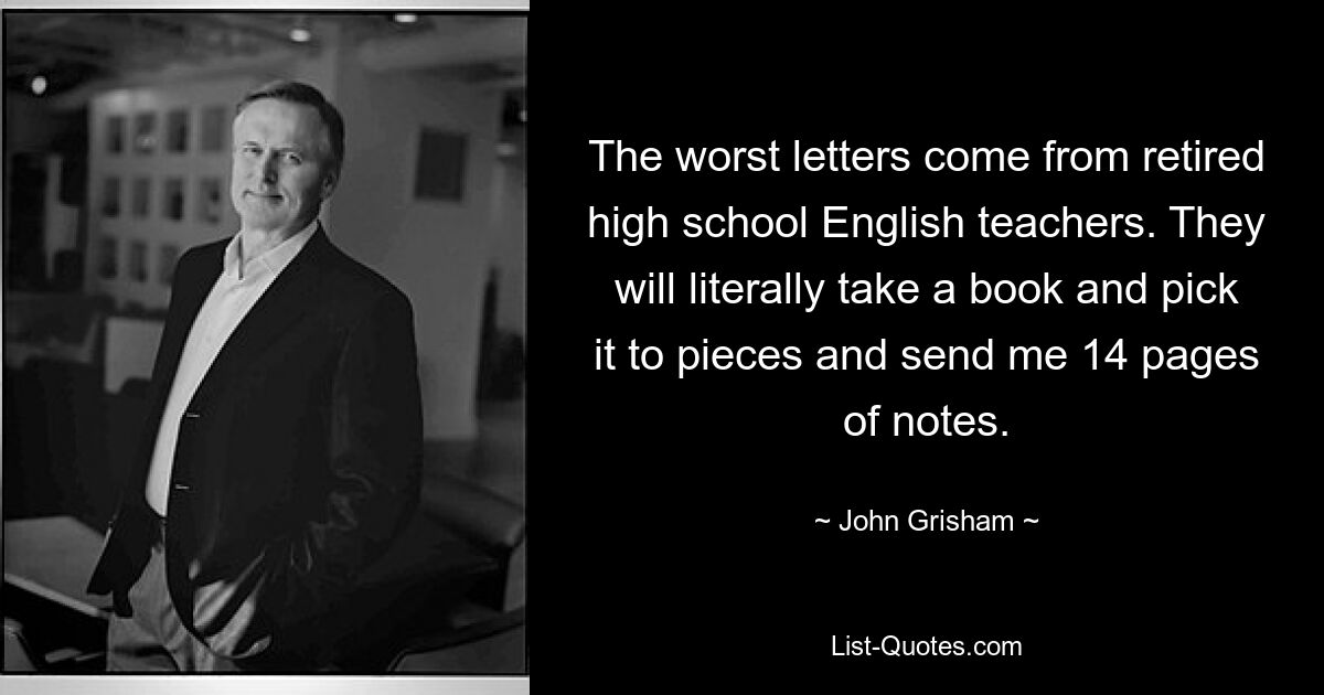 The worst letters come from retired high school English teachers. They will literally take a book and pick it to pieces and send me 14 pages of notes. — © John Grisham