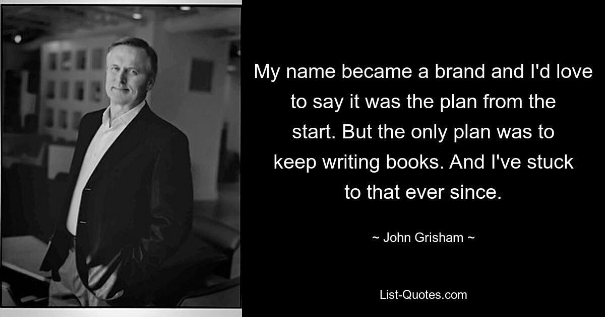 My name became a brand and I'd love to say it was the plan from the start. But the only plan was to keep writing books. And I've stuck to that ever since. — © John Grisham