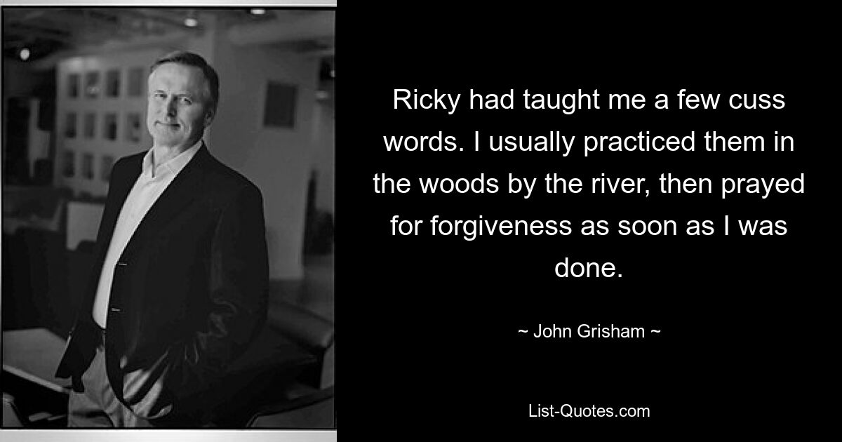 Ricky had taught me a few cuss words. I usually practiced them in the woods by the river, then prayed for forgiveness as soon as I was done. — © John Grisham