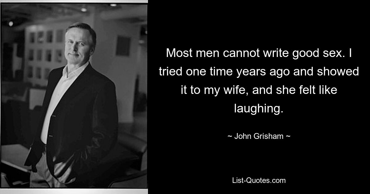 Most men cannot write good sex. I tried one time years ago and showed it to my wife, and she felt like laughing. — © John Grisham