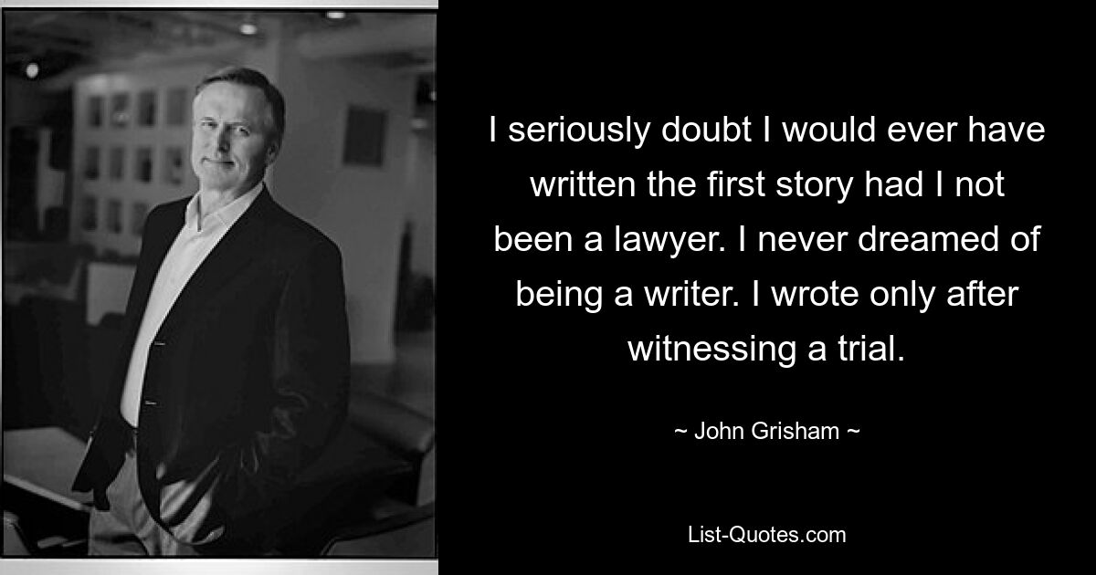 I seriously doubt I would ever have written the first story had I not been a lawyer. I never dreamed of being a writer. I wrote only after witnessing a trial. — © John Grisham