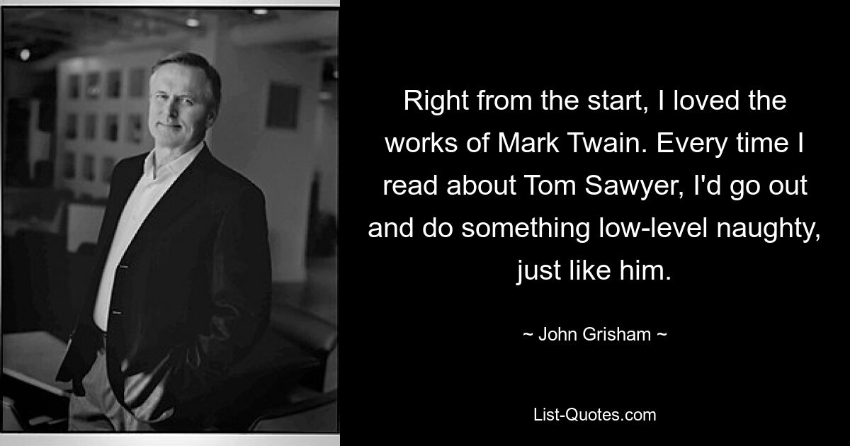 Right from the start, I loved the works of Mark Twain. Every time I read about Tom Sawyer, I'd go out and do something low-level naughty, just like him. — © John Grisham