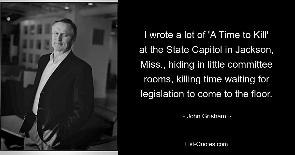 I wrote a lot of 'A Time to Kill' at the State Capitol in Jackson, Miss., hiding in little committee rooms, killing time waiting for legislation to come to the floor. — © John Grisham