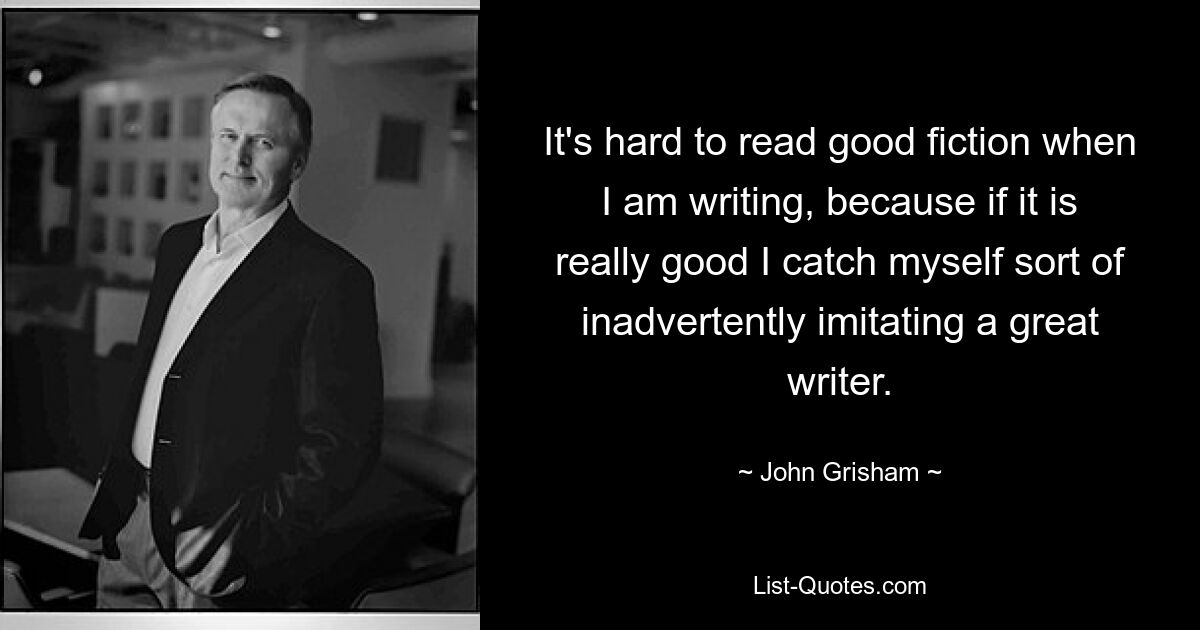 It's hard to read good fiction when I am writing, because if it is really good I catch myself sort of inadvertently imitating a great writer. — © John Grisham