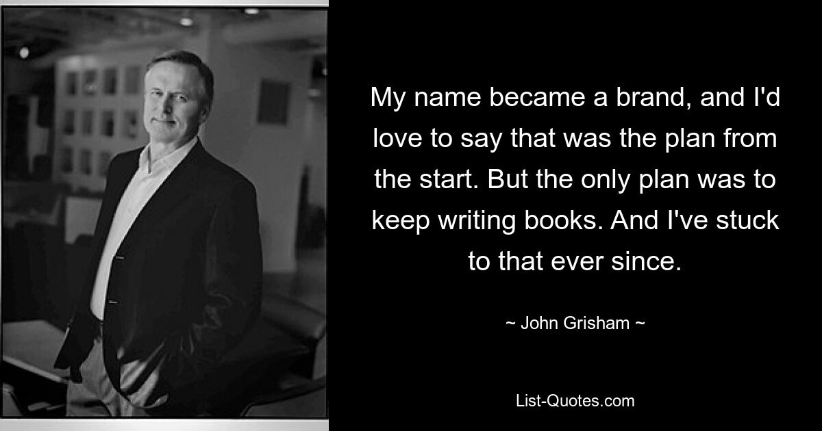 My name became a brand, and I'd love to say that was the plan from the start. But the only plan was to keep writing books. And I've stuck to that ever since. — © John Grisham