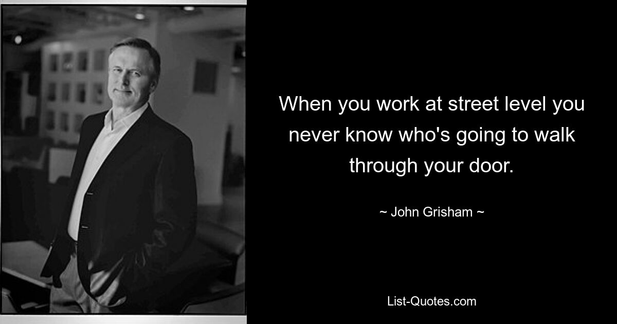 When you work at street level you never know who's going to walk through your door. — © John Grisham