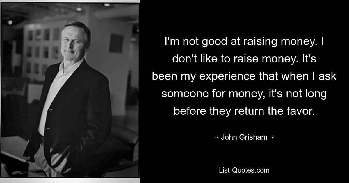 I'm not good at raising money. I don't like to raise money. It's been my experience that when I ask someone for money, it's not long before they return the favor. — © John Grisham